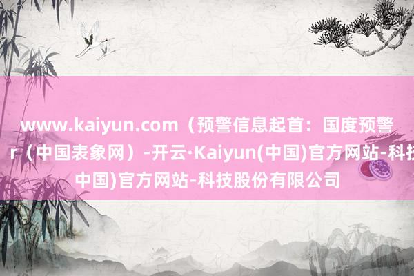 www.kaiyun.com（预警信息起首：国度预警信息发布中心）r（中国表象网）-开云·Kaiyun(中国)官方网站-科技股份有限公司