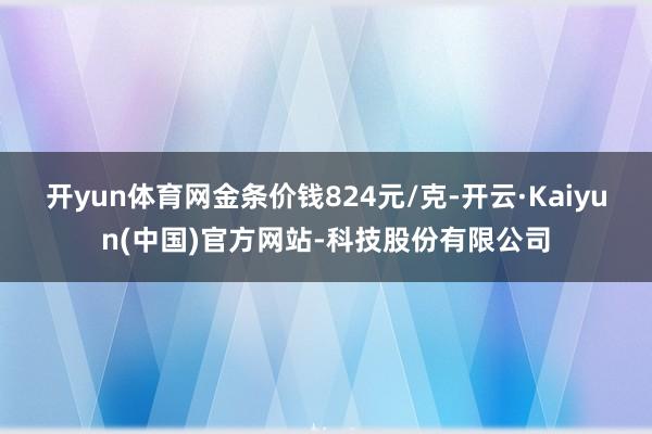 开yun体育网金条价钱824元/克-开云·Kaiyun(中国)官方网站-科技股份有限公司