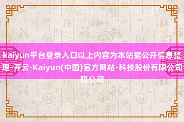 kaiyun平台登录入口以上内容为本站据公开信息整理-开云·Kaiyun(中国)官方网站-科技股份有限公司