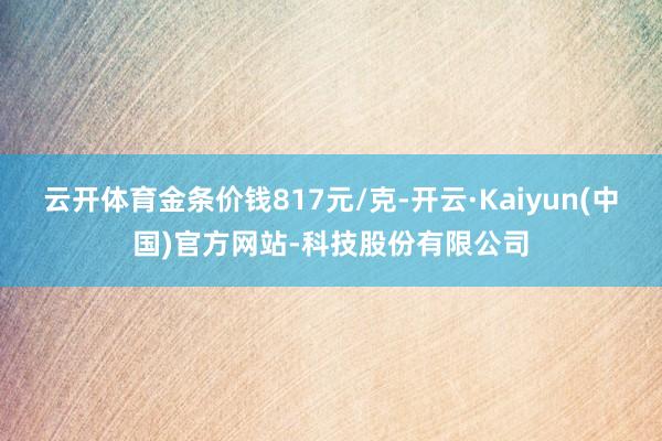 云开体育金条价钱817元/克-开云·Kaiyun(中国)官方网站-科技股份有限公司