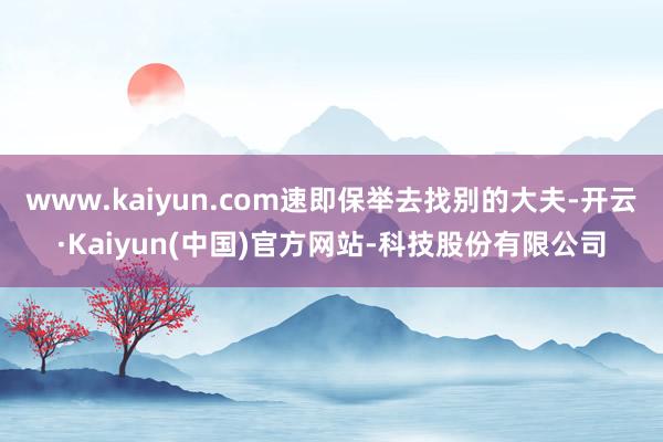 www.kaiyun.com速即保举去找别的大夫-开云·Kaiyun(中国)官方网站-科技股份有限公司