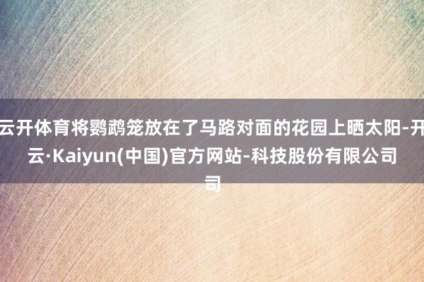 云开体育将鹦鹉笼放在了马路对面的花园上晒太阳-开云·Kaiyun(中国)官方网站-科技股份有限公司