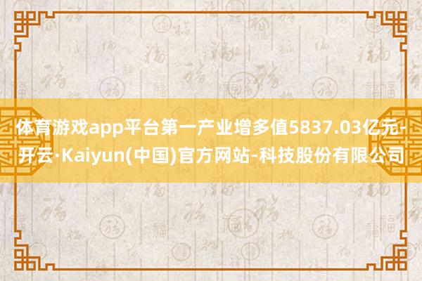 体育游戏app平台第一产业增多值5837.03亿元-开云·Kaiyun(中国)官方网站-科技股份有限公司
