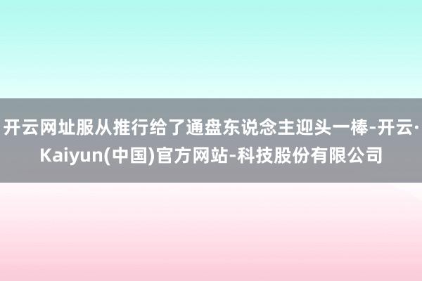 开云网址服从推行给了通盘东说念主迎头一棒-开云·Kaiyun(中国)官方网站-科技股份有限公司