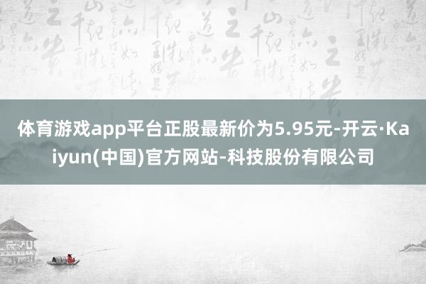 体育游戏app平台正股最新价为5.95元-开云·Kaiyun(中国)官方网站-科技股份有限公司