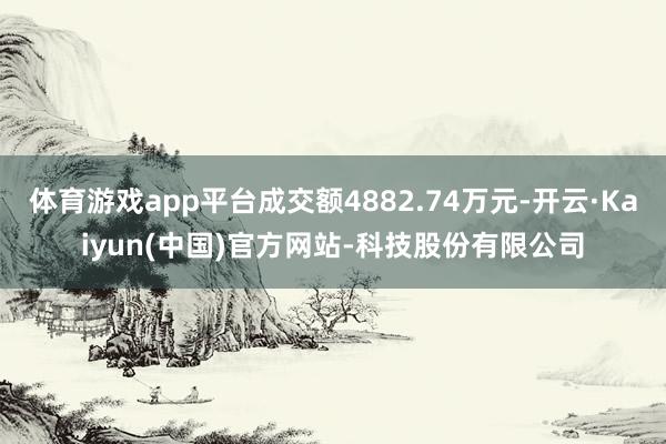 体育游戏app平台成交额4882.74万元-开云·Kaiyun(中国)官方网站-科技股份有限公司