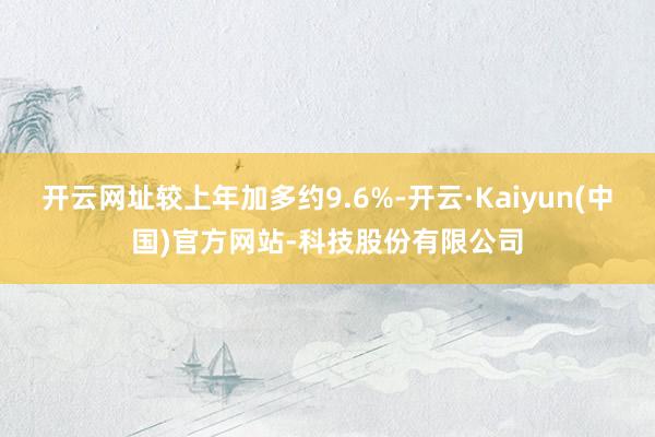 开云网址较上年加多约9.6%-开云·Kaiyun(中国)官方网站-科技股份有限公司