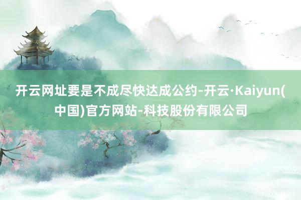 开云网址要是不成尽快达成公约-开云·Kaiyun(中国)官方网站-科技股份有限公司