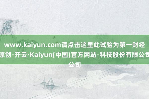 www.kaiyun.com请点击这里此试验为第一财经原创-开云·Kaiyun(中国)官方网站-科技股份有限公司