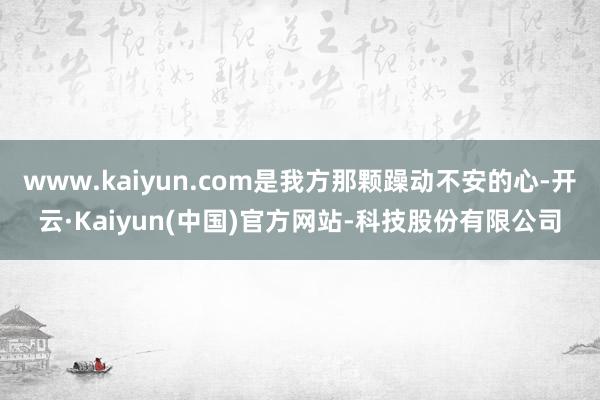 www.kaiyun.com是我方那颗躁动不安的心-开云·Kaiyun(中国)官方网站-科技股份有限公司