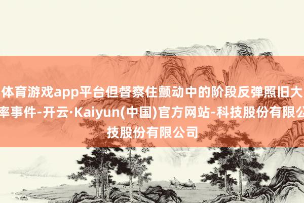体育游戏app平台但督察住颤动中的阶段反弹照旧大概率事件-开云·Kaiyun(中国)官方网站-科技股份有限公司