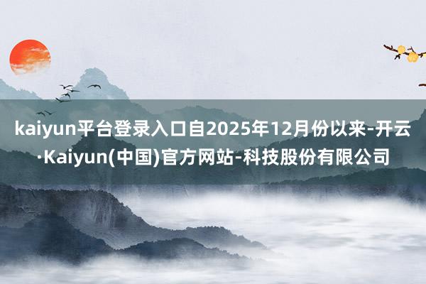 kaiyun平台登录入口自2025年12月份以来-开云·Kaiyun(中国)官方网站-科技股份有限公司