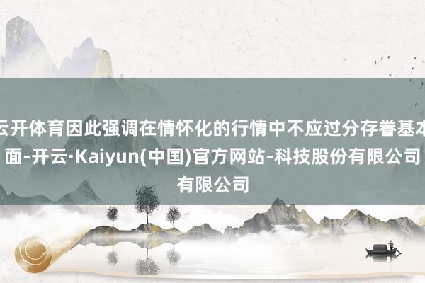 云开体育因此强调在情怀化的行情中不应过分存眷基本面-开云·Kaiyun(中国)官方网站-科技股份有限公司