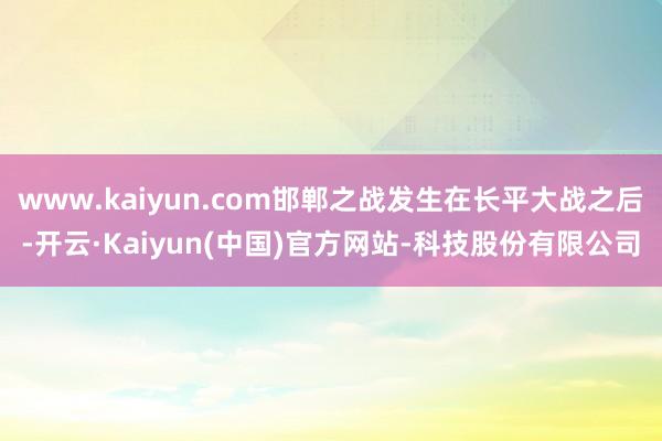 www.kaiyun.com邯郸之战发生在长平大战之后-开云·Kaiyun(中国)官方网站-科技股份有限公司