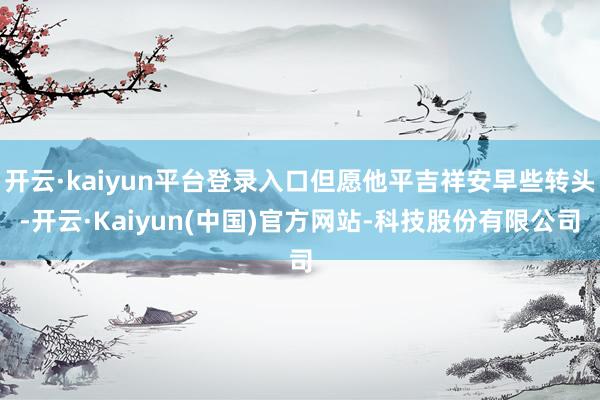 开云·kaiyun平台登录入口但愿他平吉祥安早些转头-开云·Kaiyun(中国)官方网站-科技股份有限公司
