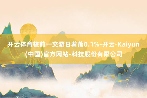开云体育较前一交游日着落0.1%-开云·Kaiyun(中国)官方网站-科技股份有限公司