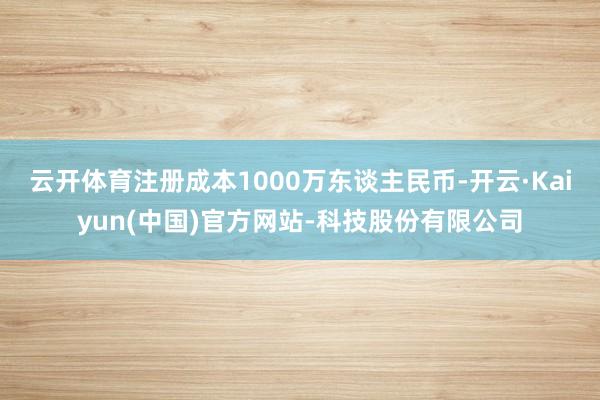 云开体育注册成本1000万东谈主民币-开云·Kaiyun(中国)官方网站-科技股份有限公司