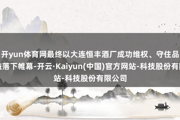 开yun体育网最终以大连恒丰酒厂成功维权、守住品牌权益落下帷幕-开云·Kaiyun(中国)官方网站-科技股份有限公司