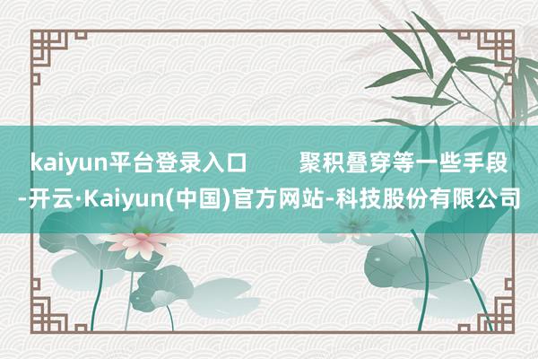 kaiyun平台登录入口        聚积叠穿等一些手段-开云·Kaiyun(中国)官方网站-科技股份有限公司