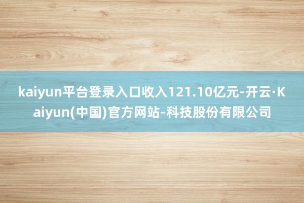 kaiyun平台登录入口收入121.10亿元-开云·Kaiyun(中国)官方网站-科技股份有限公司