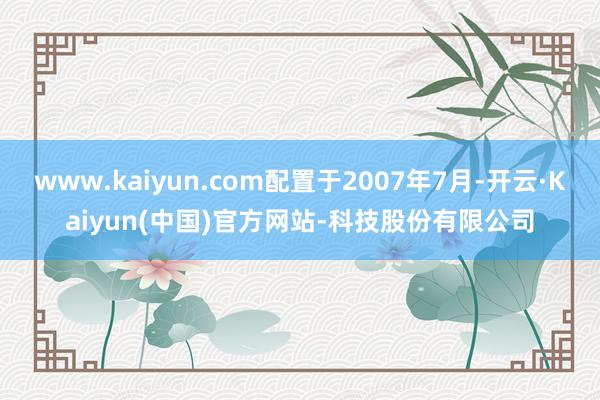 www.kaiyun.com配置于2007年7月-开云·Kaiyun(中国)官方网站-科技股份有限公司