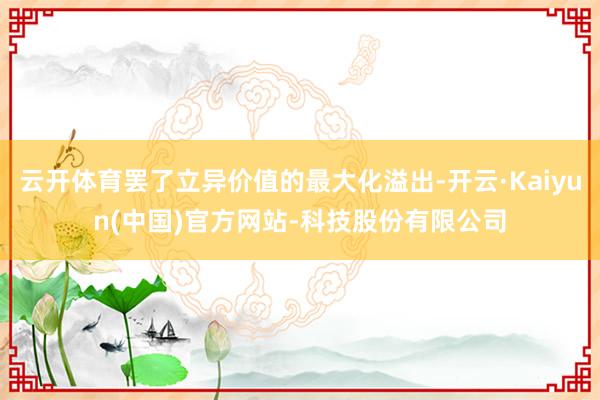 云开体育罢了立异价值的最大化溢出-开云·Kaiyun(中国)官方网站-科技股份有限公司