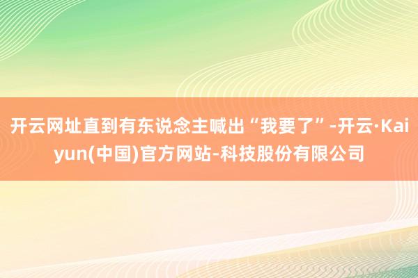 开云网址直到有东说念主喊出“我要了”-开云·Kaiyun(中国)官方网站-科技股份有限公司
