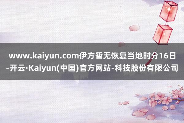 www.kaiyun.com伊方暂无恢复当地时分16日-开云·Kaiyun(中国)官方网站-科技股份有限公司