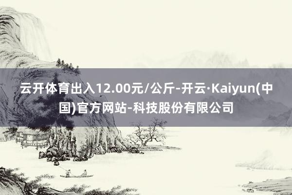 云开体育出入12.00元/公斤-开云·Kaiyun(中国)官方网站-科技股份有限公司
