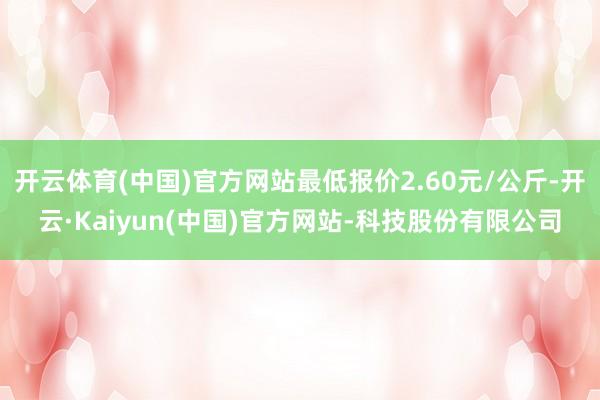 开云体育(中国)官方网站最低报价2.60元/公斤-开云·Kaiyun(中国)官方网站-科技股份有限公司