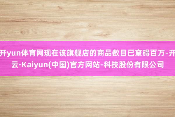 开yun体育网现在该旗舰店的商品数目已窒碍百万-开云·Kaiyun(中国)官方网站-科技股份有限公司