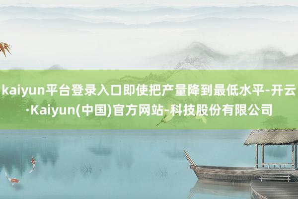 kaiyun平台登录入口即使把产量降到最低水平-开云·Kaiyun(中国)官方网站-科技股份有限公司