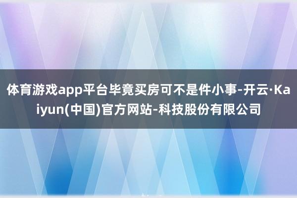 体育游戏app平台毕竟买房可不是件小事-开云·Kaiyun(中国)官方网站-科技股份有限公司