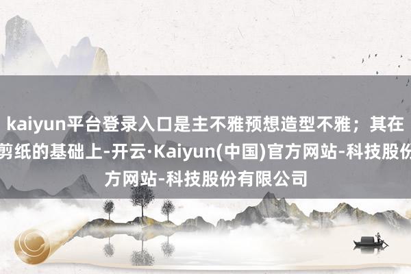 kaiyun平台登录入口是主不雅预想造型不雅；其在传承民间剪纸的基础上-开云·Kaiyun(中国)官方网站-科技股份有限公司