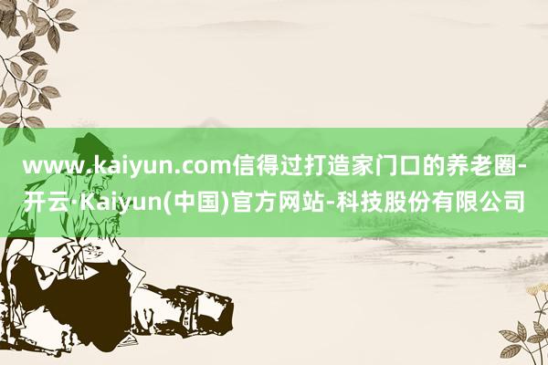 www.kaiyun.com信得过打造家门口的养老圈-开云·Kaiyun(中国)官方网站-科技股份有限公司