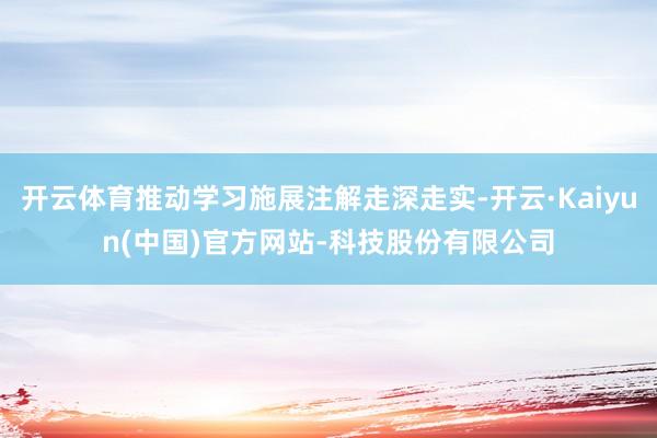 开云体育推动学习施展注解走深走实-开云·Kaiyun(中国)官方网站-科技股份有限公司