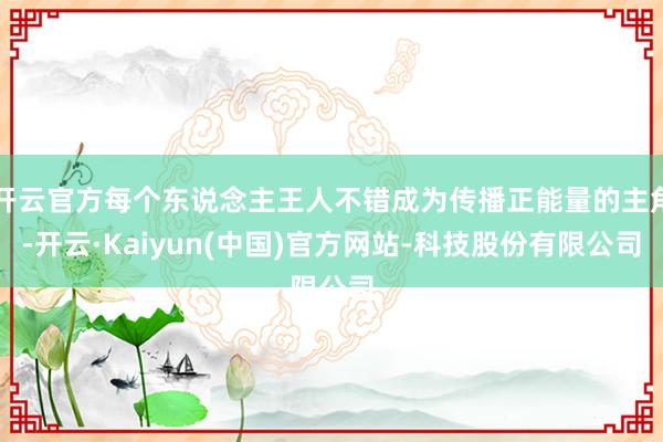 开云官方每个东说念主王人不错成为传播正能量的主角-开云·Kaiyun(中国)官方网站-科技股份有限公司