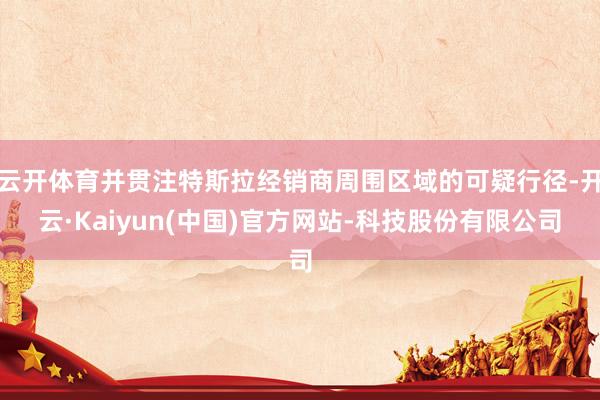 云开体育并贯注特斯拉经销商周围区域的可疑行径-开云·Kaiyun(中国)官方网站-科技股份有限公司