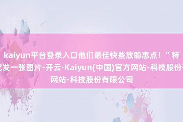 kaiyun平台登录入口他们最佳快些放聪惠点！”特朗普还配发一张图片-开云·Kaiyun(中国)官方网站-科技股份有限公司