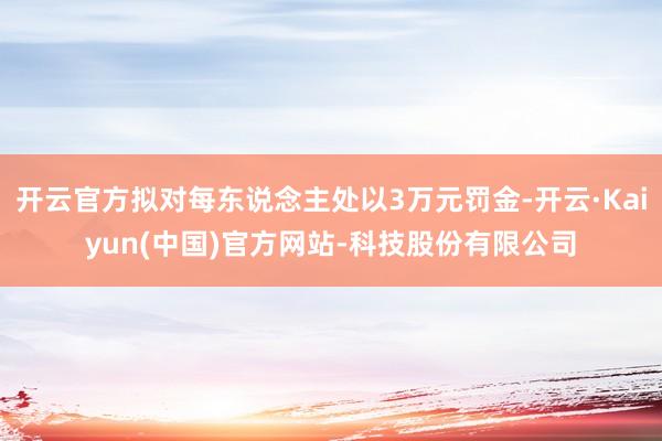 开云官方拟对每东说念主处以3万元罚金-开云·Kaiyun(中国)官方网站-科技股份有限公司
