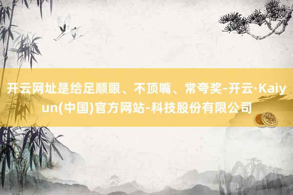 开云网址是给足顺眼、不顶嘴、常夸奖-开云·Kaiyun(中国)官方网站-科技股份有限公司