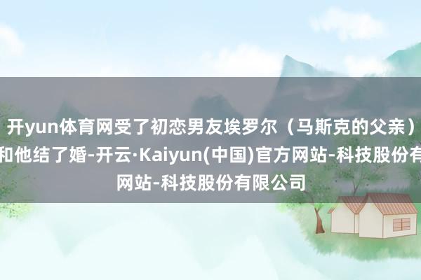 开yun体育网受了初恋男友埃罗尔（马斯克的父亲）的诈欺和他结了婚-开云·Kaiyun(中国)官方网站-科技股份有限公司
