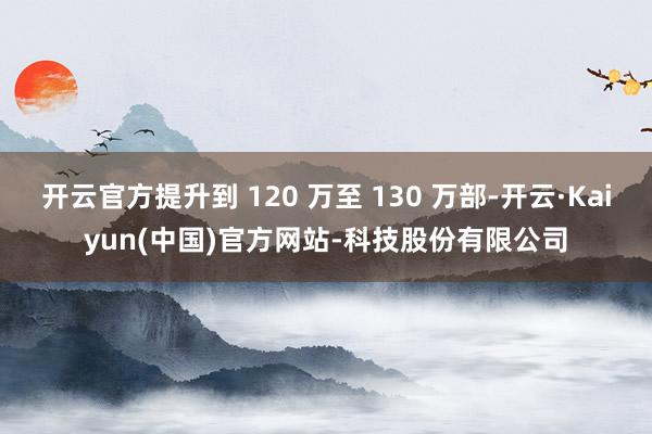 开云官方提升到 120 万至 130 万部-开云·Kaiyun(中国)官方网站-科技股份有限公司