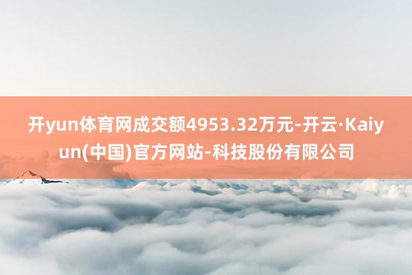 开yun体育网成交额4953.32万元-开云·Kaiyun(中国)官方网站-科技股份有限公司