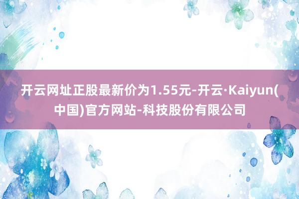 开云网址正股最新价为1.55元-开云·Kaiyun(中国)官方网站-科技股份有限公司