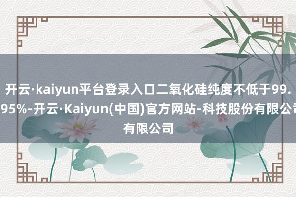 开云·kaiyun平台登录入口二氧化硅纯度不低于99.995%-开云·Kaiyun(中国)官方网站-科技股份有限公司