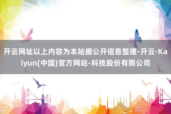 开云网址以上内容为本站据公开信息整理-开云·Kaiyun(中国)官方网站-科技股份有限公司