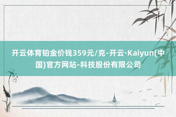 开云体育铂金价钱359元/克-开云·Kaiyun(中国)官方网站-科技股份有限公司