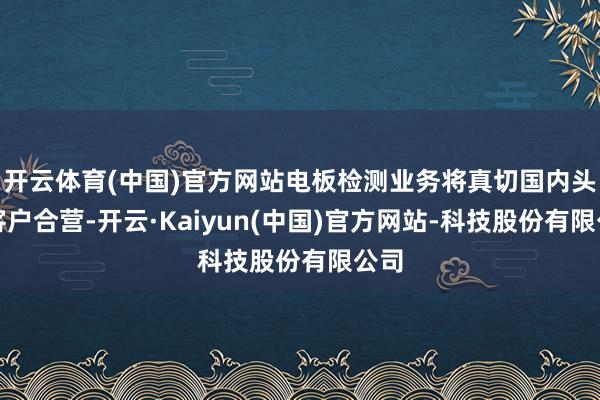 开云体育(中国)官方网站电板检测业务将真切国内头部客户合营-开云·Kaiyun(中国)官方网站-科技股份有限公司