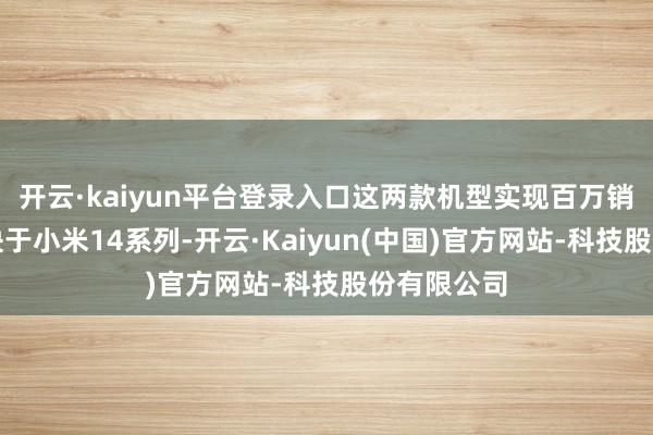 开云·kaiyun平台登录入口这两款机型实现百万销量的速率快于小米14系列-开云·Kaiyun(中国)官方网站-科技股份有限公司